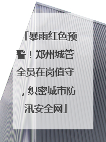 暴雨红色预警！郑州城管全员在岗值守，织密城市防汛安全网