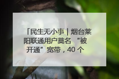 民生无小事｜烟台莱阳联通用户莫名 “被开通”宽带，40 个月扣费无人知