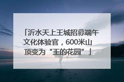 沂水天上王城招募端午文化体验官，600米山顶变为“王的花园”
