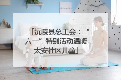 沅陵县总工会：“六一”特别活动温暖太安社区儿童