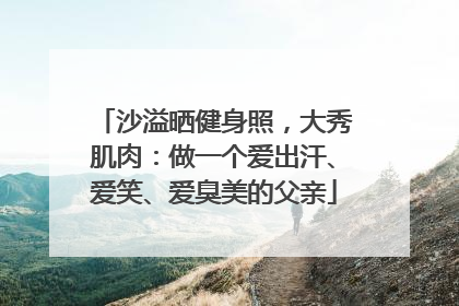 沙溢晒健身照，大秀肌肉：做一个爱出汗、爱笑、爱臭美的父亲