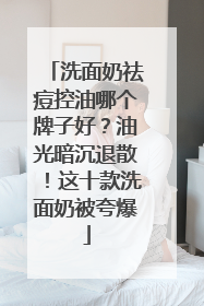 洗面奶祛痘控油哪个牌子好？油光暗沉退散！这十款洗面奶被夸爆