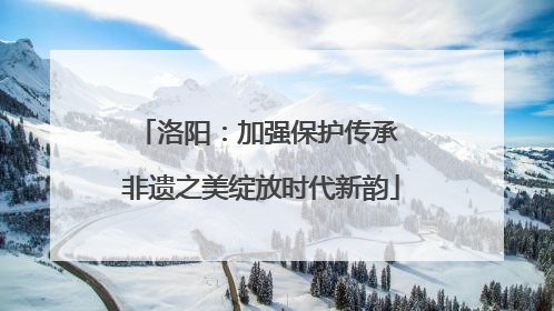 洛阳：加强保护传承 非遗之美绽放时代新韵