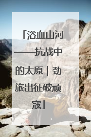 浴血山河——抗战中的太原｜劲旅出征破顽寇