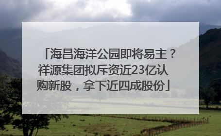 海昌海洋公园即将易主？祥源集团拟斥资近23亿认购新股，拿下近四成股份