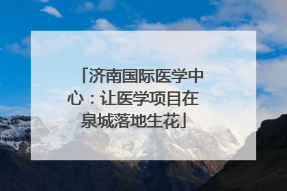济南国际医学中心：让医学项目在泉城落地生花