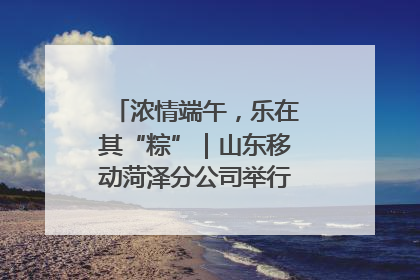 浓情端午，乐在其“粽”｜山东移动菏泽分公司举行端午节主题活动