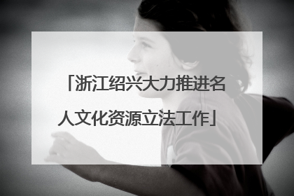浙江绍兴大力推进名人文化资源立法工作