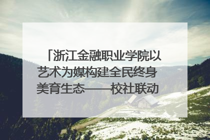 浙江金融职业学院以艺术为媒构建全民终身美育生态——校社联动共谱美育新篇章