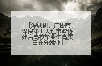深调研、广协商、谋良策！大连市政协建言高校毕业生高质量充分就业