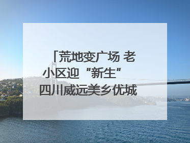荒地变广场 老小区迎“新生” 四川威远美乡优城改出居民获得感｜万千气象看四川