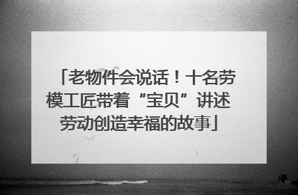 老物件会说话！十名劳模工匠带着“宝贝”讲述劳动创造幸福的故事