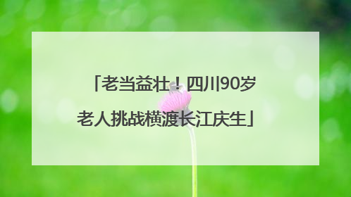 老当益壮！四川90岁老人挑战横渡长江庆生
