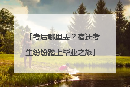 考后哪里去？宿迁考生纷纷踏上毕业之旅