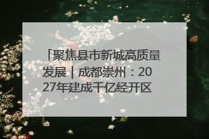 聚焦县市新城高质量发展｜成都崇州：2027年建成千亿经开区、2029年GDP突破750亿元