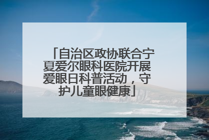 自治区政协联合宁夏爱尔眼科医院开展爱眼日科普活动，守护儿童眼健康