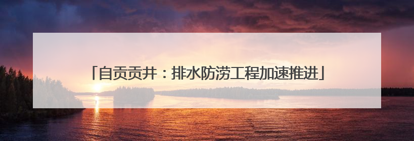 自贡贡井：排水防涝工程加速推进