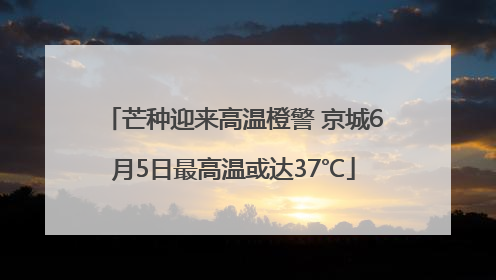 芒种迎来高温橙警 京城6月5日最高温或达37℃