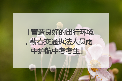 营造良好的出行环境，蕲春交通执法人员雨中护航中考考生