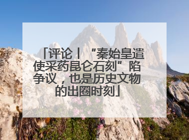 评论丨“秦始皇遣使采药昆仑石刻”陷争议，也是历史文物的出圈时刻
