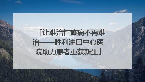 让难治性癫痫不再难治——胜利油田中心医院助力患者重获新生