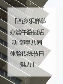 西乡乐群举办端午游园活动 邻里共同体验传统节日魅力