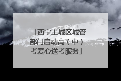 西宁主城区城管部门启动高（中）考爱心送考服务