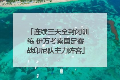 连续三天全封闭训练 伊万考察国足客战印尼队主力阵容