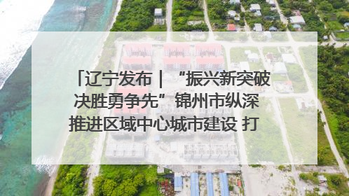 辽宁发布｜“振兴新突破 决胜勇争先”锦州市纵深推进区域中心城市建设 打造高质量发展新增长极