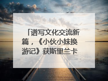 谱写文化交流新篇，《小伙小妹换游记》获斯里兰卡旅游部点赞