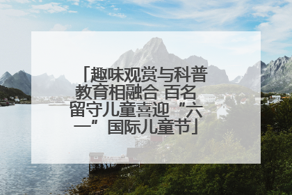 趣味观赏与科普教育相融合 百名留守儿童喜迎“六一”国际儿童节