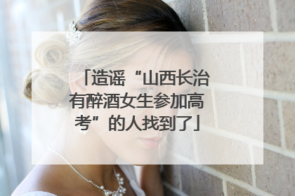 造谣“山西长治有醉酒女生参加高考”的人找到了