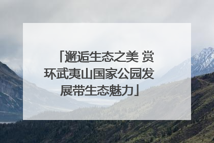 邂逅生态之美 赏环武夷山国家公园发展带生态魅力