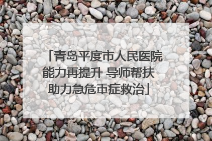 青岛平度市人民医院能力再提升 导师帮扶助力急危重症救治