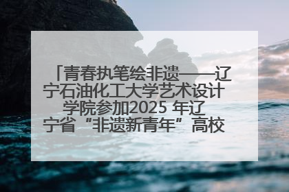 青春执笔绘非遗——辽宁石油化工大学艺术设计学院参加2025 年辽宁省“非遗新青年”高校优秀作品推荐活动