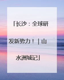 长沙：全球研发新势力！｜山水洲城记