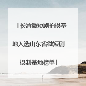 长清微短剧拍摄基地入选山东省微短剧摄制基地榜单