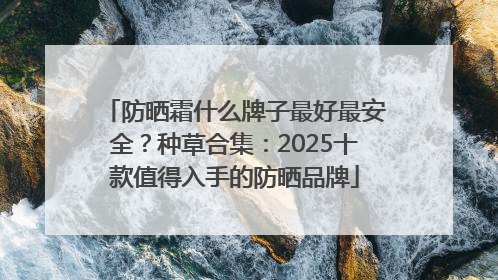 防晒霜什么牌子最好最安全？种草合集：2025十款值得入手的防晒品牌