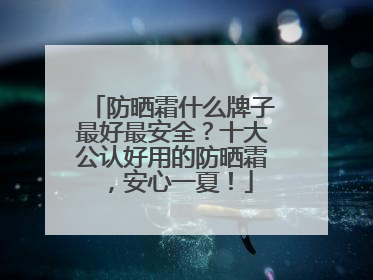 防晒霜什么牌子最好最安全？十大公认好用的防晒霜，安心一夏！