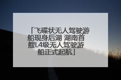 飞碟状无人驾驶游船现身后湖 湖南首艘L4级无人驾驶游船正式起航