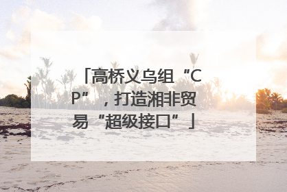 高桥义乌组“CP”，打造湘非贸易“超级接口”