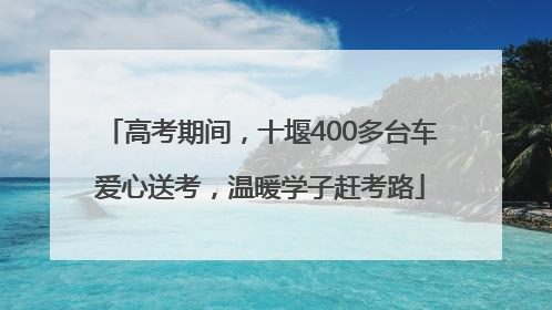 高考期间，十堰400多台车爱心送考，温暖学子赶考路