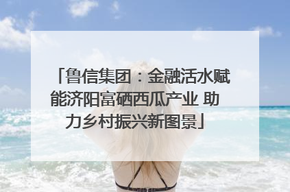 鲁信集团：金融活水赋能济阳富硒西瓜产业 助力乡村振兴新图景