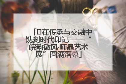﻿在传承与交融中镌刻时代印记——“皖韵徽风·师晶艺术展”圆满落幕