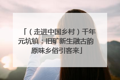 （走进中国乡村）千年元坑镇：旧矿新生融古韵 原味乡俗引客来