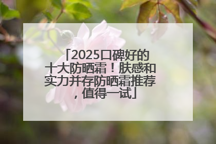 2025口碑好的十大防晒霜！肤感和实力并存防晒霜推荐，值得一试