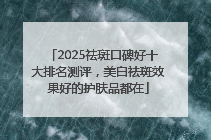 2025祛斑口碑好十大排名测评，美白祛斑效果好的护肤品都在