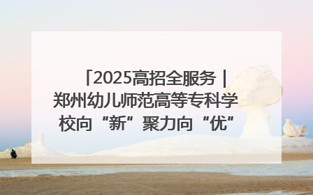 2025高招全服务｜郑州幼儿师范高等专科学校向“新”聚力向“优”提质 努力打造特色鲜明的高水平师范院校