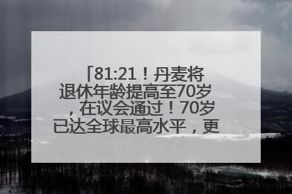 81:21！丹麦将退休年龄提高至70岁，在议会通过！70岁已达全球最高水平，更多国家或将逐步跟进